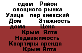 сдам › Район ­ овощного рынка › Улица ­ пер.киевский › Дом ­ 14 › Этажность дома ­ 4 › Цена ­ 25 - Крым, Ялта Недвижимость » Квартиры аренда   . Крым,Ялта